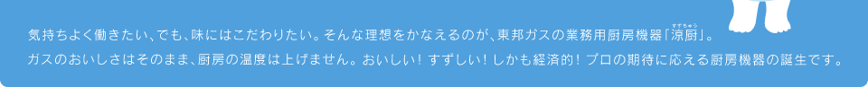 気持ちよく働きたい、でも、味にはこだわりたい。そんな理想をかなえるのが、東邦ガスの業務用厨房機器「涼厨」。ガスのおいしさはそのまま、厨房の温度は上げません。おいしい！すずしい！しかも経済的！プロの期待に応える厨房機器の誕生です。