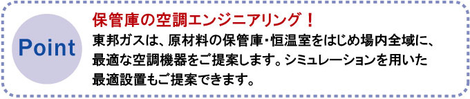 保管庫の空調エンジニアリング！東邦ガスは、原材料の保管庫・恒温室をはじめ場内全域に、最適な空調機器をご提案します。シミュレーションを用いた最適設置もご提案できます。